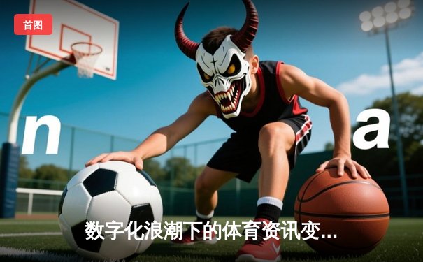 数字化浪潮下的体育资讯变革：从信息传递到沉浸体验