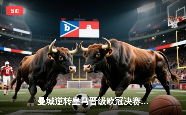 曼城逆转皇马晋级欧冠决赛 哈兰德双响引爆伊蒂哈德