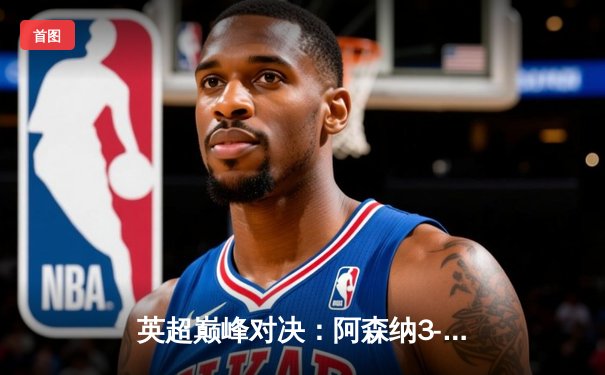 英超巅峰对决：阿森纳3-1逆转利物浦，萨卡传射建功点燃争冠悬念