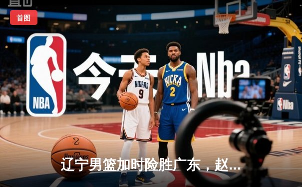 辽宁男篮加时险胜广东，赵继伟35分导演逆转好戏