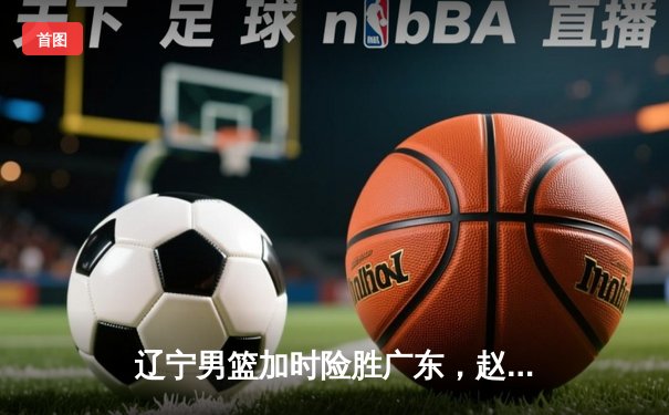 辽宁男篮加时险胜广东，赵继伟37分导演惊天逆转
