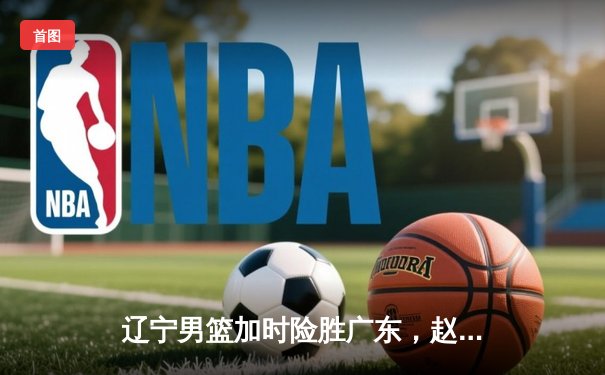 辽宁男篮加时险胜广东，赵继伟37分导演惊天逆转