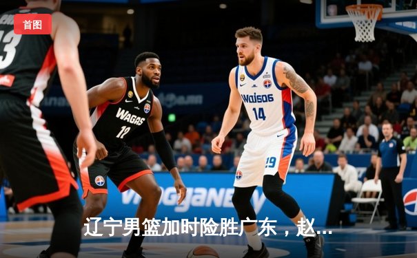 辽宁男篮加时险胜广东，赵继伟37分导演惊天逆转