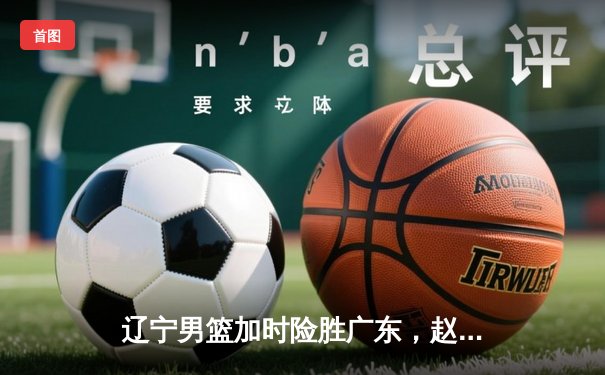 辽宁男篮加时险胜广东，赵继伟35分导演逆转好戏
