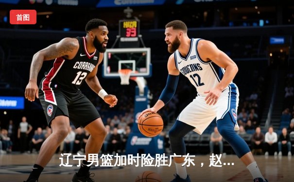 辽宁男篮加时险胜广东，赵继伟33分导演逆转好戏