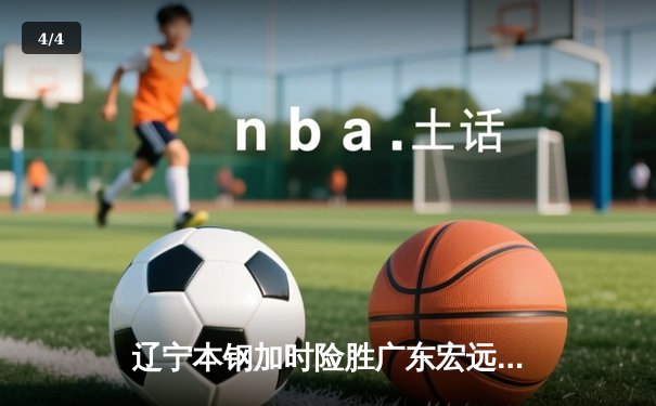 辽宁本钢加时险胜广东宏远 CBA总决赛首回合上演史诗级对决 - 4