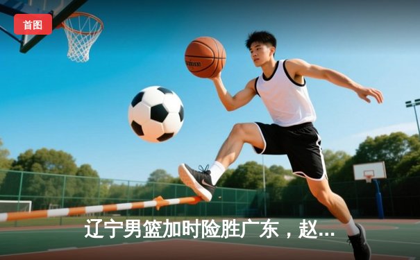 辽宁男篮加时险胜广东，赵继伟33分导演逆转好戏
