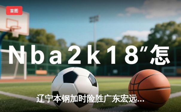 辽宁本钢加时险胜广东宏远 CBA总决赛首回合上演史诗级对决