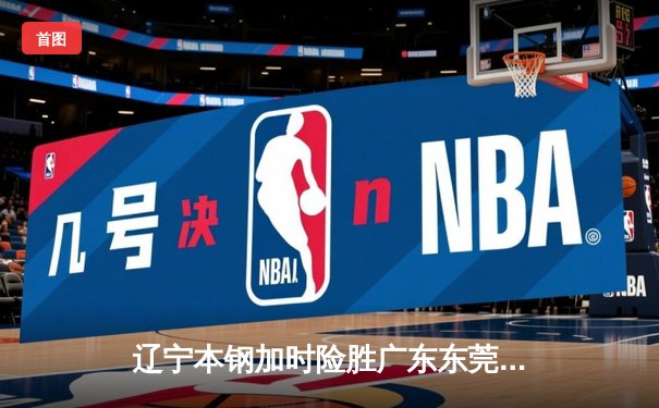 辽宁本钢加时险胜广东东莞大益，赵继伟30分导演惊天逆转