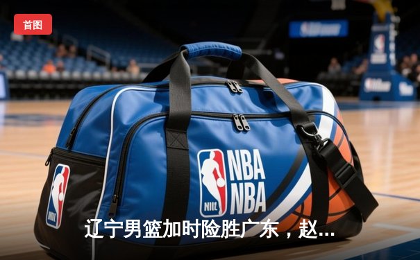 辽宁男篮加时险胜广东，赵继伟35分导演逆转好戏