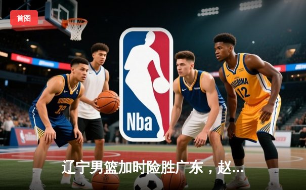 辽宁男篮加时险胜广东，赵继伟35分导演逆转好戏