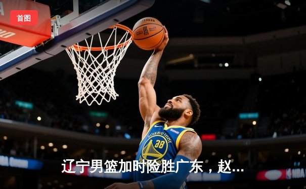 辽宁男篮加时险胜广东，赵继伟33分导演逆转好戏
