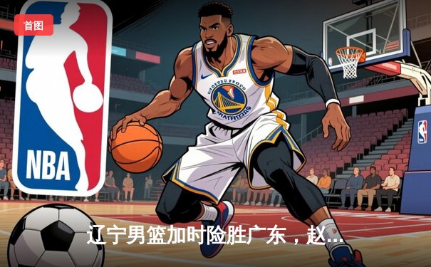 辽宁男篮加时险胜广东，赵继伟35分导演逆转好戏