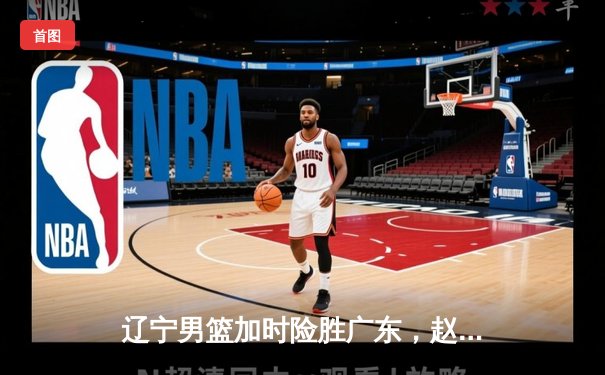 辽宁男篮加时险胜广东，赵继伟33分导演逆转好戏