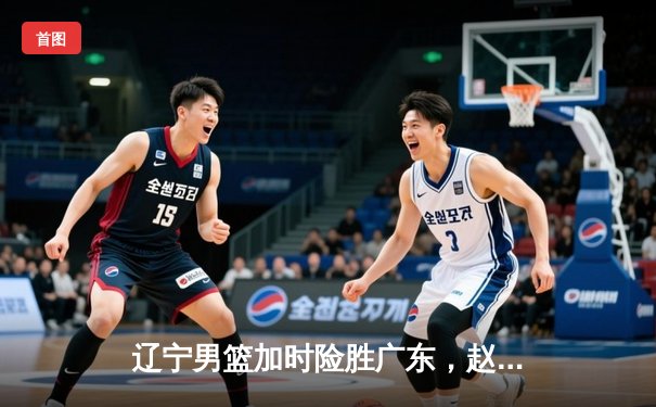 辽宁男篮加时险胜广东，赵继伟33分导演逆转好戏