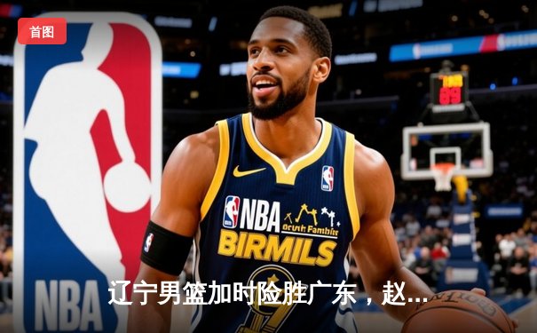 辽宁男篮加时险胜广东，赵继伟35分导演逆转好戏